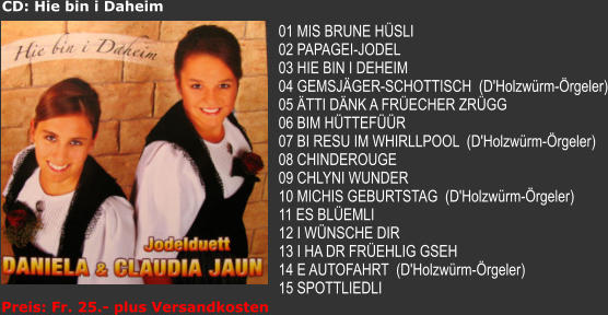 CD: Hie bin i Daheim  01 MIS BRUNE HSLI 02 PAPAGEI-JODEL 03 HIE BIN I DEHEIM 04 GEMSJGER-SCHOTTISCH  (D'Holzwrm-rgeler) 05 TTI DNK A FRECHER ZRGG 06 BIM HTTEFR 07 BI RESU IM WHIRLLPOOL  (D'Holzwrm-rgeler) 08 CHINDEROUGE 09 CHLYNI WUNDER 10 MICHIS GEBURTSTAG  (D'Holzwrm-rgeler) 11 ES BLEMLI 12 I WNSCHE DIR 13 I HA DR FREHLIG GSEH 14 E AUTOFAHRT  (D'Holzwrm-rgeler) 15 SPOTTLIEDLI Preis: Fr. 25.- plus Versandkosten