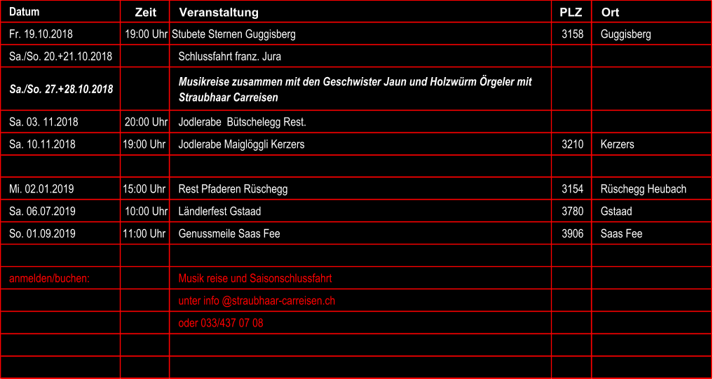 Datum Zeit Veranstaltung PLZ  Ort Fr. 19.10.2018 19:00 Uhr Stubete Sternen Guggisberg 3158 Guggisberg Sa./So. 20.+21.10.2018 Schlussfahrt franz. Jura Sa./So. 27.+28.10.2018 Musikreise zusammen mit den Geschwister Jaun und Holzwrm rgeler mit  Straubhaar Carreisen Sa. 03. 11.2018 20:00 Uhr Jodlerabe  Btschelegg Rest. Sa. 10.11.2018 19:00 Uhr Jodlerabe Maiglggli Kerzers 3210 Kerzers Mi. 02.01.2019 15:00 Uhr Rest Pfaderen Rschegg 3154 Rschegg Heubach Sa. 06.07.2019 10:00 Uhr Lndlerfest Gstaad 3780 Gstaad So. 01.09.2019 11:00 Uhr Genussmeile Saas Fee 3906 Saas Fee anmelden/buchen: Musik reise und Saisonschlussfahrt unter info @straubhaar-carreisen.ch oder 033/437 07 08