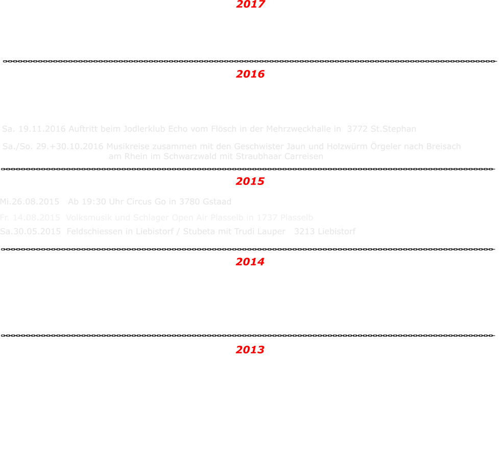 Sa./So. 28.+29.10.2017 Musikreise zusammen mit den Geschwister Jaun und  Holzwrm rgeler an den Bodensee, nach Uhldingen-Mhlhofen mit Straubhaar Carreisen Nachdem wir unsere erste CD "Hie bin i Daheim" im Jahr 2010 verffentlichen durften, war die Nachfrage nach einem neuen Tontrger da. Deshalb drfen wir mit groer Untersttzung unserer Eltern eine neue CD produzieren.   Wir waren bereits im Tonstudio in Lachen SZ bei Alpenlndisch und haben die ersten Titel aufgenommen.  Wir freuen uns sehr auf die neue CD.   Mit lieben Gren und bis bald  Daniela und Claudia  Andrea und Res 28.09.2013   Cd Taufe Geschwister Jaun in der Turnhalle in 3176 Neuenegg  Sa. 05.04.2014	Jodlerabend Jodlerklub St Blaise Schulanlage in 2072 St.Blaise / NE 2013 So. 13.04.2014	Neuenegger Gewerbeausstellung 2014	3176 Neuenegg /BE Fr.  15.08.2014	Volksmusik und Schlager Open Air 1737 Plasselb  Sa./So. 01.+02.11.2014 Musikreise mit den Geschwister Jaun ins Wallis   2014 Sa.30.05.2015  Feldschiessen in Liebistorf / Stubeta mit Trudi Lauper   3213 Liebistorf 2015  Fr. 14.08.2015  Volksmusik und Schlager Open Air Plasselb in 1737 Plasselb Mi.26.08.2015   Ab 19:30 Uhr Circus Go in 3780 Gstaad   Sa./So. 29.+30.10.2016 Musikreise zusammen mit den Geschwister Jaun und Holzwrm rgeler nach Breisach 	am Rhein im Schwarzwald mit Straubhaar Carreisen Sa. 19.11.2016 Auftritt beim Jodlerklub Echo vom Flsch in der Mehrzweckhalle in  3772 St.Stephan Sa. 3.12.2016 Gastauftritt bei der Blaskapelle Petinesca Spatzen in 3252 Worben Mi. 28.12.2016 Auftritt bei der Musikgesellschaft Beatenberg. In der Kirche in 3804 Habkern 2016  2017
