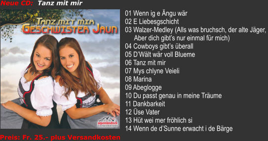 Neue CD:  Tanz mit mir 01 Wenn ig e ngu wr 02 E Liebesgschicht 03 Walzer-Medley (Alls was bruchsch, der alte Jger,  Aber dich gibts nur einmal fr mich) 04 Cowboys gibts berall 05 DWlt wr voll Blueme 06 Tanz mit mir 07 Mys chlyne Veieli 08 Marina 09 Abeglogge 10 Du passt genau in meine Trume 11 Dankbarkeit 12 se Vater 13 Ht wei mer frhlich si 14 Wenn de dSunne erwacht i de Brge  Preis: Fr. 25.- plus Versandkosten