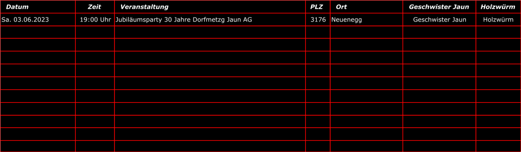 Datum Zeit Veranstaltung PLZ  Ort Geschwister Jaun Holzwrm Sa. 03.06.2023 19:00 Uhr Jubilumsparty 30 Jahre Dorfmetzg Jaun AG 3176 Neuenegg Geschwister Jaun Holzwrm